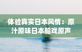 体验真实日本风情：原汁原味日本船戏原声实录，纯净无背景音乐干扰